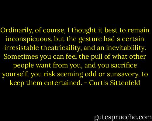Ordinarily, of course, I thought it best to remain inconspicuous, but the gesture had a certain irresistable theatricaility, and an inevitablility. Sometimes you can feel the pull of what other people want from you, and you sacrifice yourself, you risk seeming odd or sunsavory, to keep them entertained. - Curtis Sittenfeld