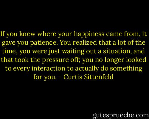If you knew where your happiness came from, it gave you patience. You realized that a lot of the time, you were just waiting out a situation, and that took the pressure off; you no longer looked to every interaction to actually do something for you. - Curtis Sittenfeld