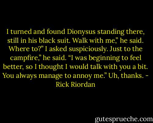 I turned and found Dionysus standing there, still in his black suit.<br />Walk with me,” he said.<br />Where to?” I asked suspiciously.<br />Just to the campfire,” he said. “I was beginning to feel better, so I<br />thought I would talk with you a bit. You always manage to annoy me.”<br />Uh, thanks. - Rick Riordan