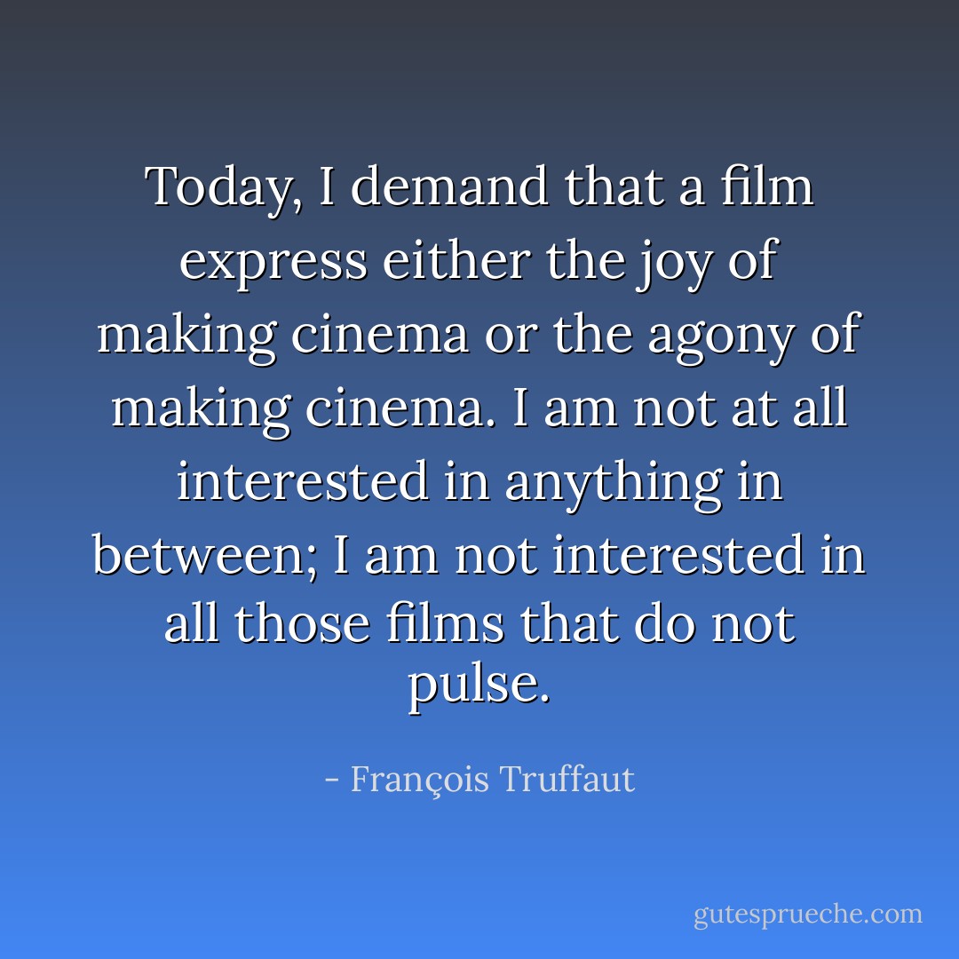 Today, I demand that a film express either the <em>joy of making cinema</em> or the <em>agony of making cinema</em>. I am not at all interested in anything in between; I am not interested in all those films that do not pulse. - François Truffaut