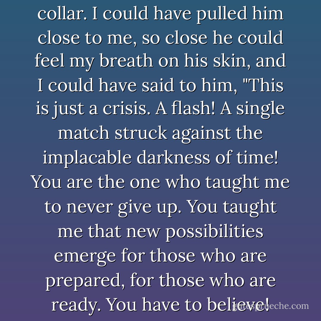 I could have grabbed his shirt collar. I could have pulled him close to me, so close he could feel my breath on his skin, and I could have said to him, "This is just a crisis. A flash! A single match struck against the implacable darkness of time! You are the one who taught me to never give up. You taught me that new possibilities emerge for those who are prepared, for those who are ready. You have to believe! - Garth Stein
