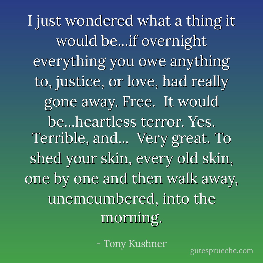 I just wondered what a thing it would be...if overnight everything you owe anything to, justice, or love, had really gone away. Free.<br /><br />It would be...heartless terror. Yes. Terrible, and...<br /><br />Very great. To shed your skin, every old skin, one by one and then walk away, unemcumbered, into the morning. - Tony Kushner