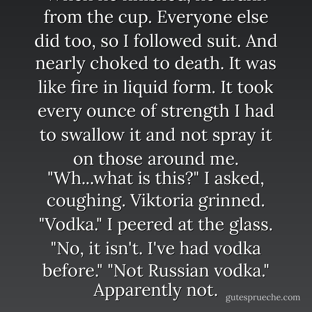 When he finished, he drank from the cup. Everyone else did too, so I followed suit.<br />And nearly choked to death.<br />It was like fire in liquid form. It took every ounce of strength I had to swallow it and not spray it on those around me.<br />"Wh...what is this?" I asked, coughing.<br />Viktoria grinned. "Vodka."<br />I peered at the glass. "No, it isn't. I've had vodka before."<br />"Not Russian vodka."<br />Apparently not. - Richelle Mead