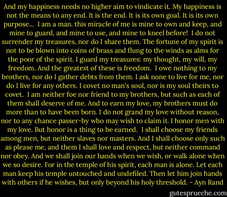 And my happiness needs no higher aim to vindicate it. My happiness is not the means to any end. It is the end. It is its own goal. It is its own purpose...<br /><br />I am a man. this miracle of me is mine to own and keep, and mine to guard, and mine to use, and mine to kneel before!<br /><br />I do not surrender my treasures, nor do I share them. The fortune of my spirit is not to be blown into coins of brass and flung to the winds as alms for the poor of the spirit. I guard my treasures: my thought, my will, my freedom. And the greatest of these is freedom.<br /><br />I owe nothing to my brothers, nor do I gather debts from them. I ask none to live for me, nor do I live for any others. I covet no man's soul, nor is my soul theirs to covet.<br /><br />I am neither foe nor friend to my brothers, but such as each of them shall deserve of me. And to earn my love, my brothers must do more than to have been born. I do not grand my love without reason, nor to any chance passer-by who may wish to claim it. I honor men with my love. But honor is a thing to be earned.<br /><br />I shall choose my friends among men, but neither slaves nor masters. And I shall choose only such as please me, and them I shall love and respect, but neither command nor obey. And we shall join our hands when we wish, or walk alone when we so desire. For in the temple of his spirit, each man is alone. Let each man keep his temple untouched and undefiled. Then let him join hands with others if he wishes, but only beyond his holy threshold. - Ayn Rand