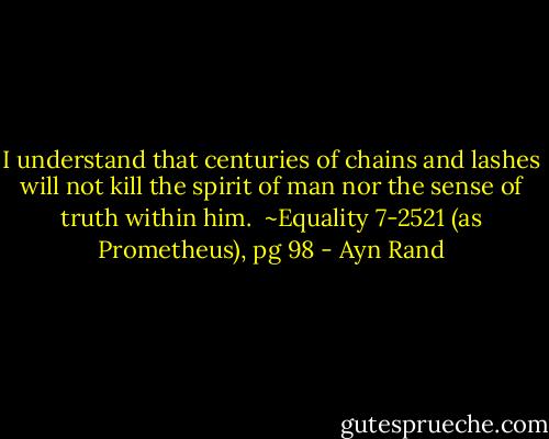 I understand that centuries of chains and lashes will not kill the spirit of man nor the sense of truth within him.<br /><br />~Equality 7-2521 (as Prometheus), pg 98 - Ayn Rand