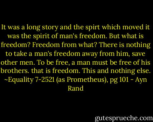 It was a long story and the spirt which moved it was the spirit of man's freedom. But what is freedom? Freedom from what? There is nothing to take a man's freedom away from him, save other men. To be free, a man must be free of his brothers. that is freedom. This and nothing else.<br />~Equality 7-2521 (as Prometheus), pg 101 - Ayn Rand