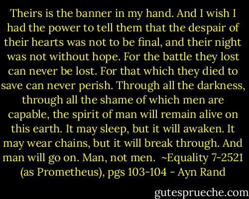 Theirs is the banner in my hand. And I wish I had the power to tell them that the despair of their hearts was not to be final, and their night was not without hope. For the battle they lost can never be lost. For that which they died to save can never perish. Through all the darkness, through all the shame of which men are capable, the spirit of man will remain alive on this earth. It may sleep, but it will awaken. It may wear chains, but it will break through. And man will go on. Man, not men.<br /><br />~Equality 7-2521 (as Prometheus), pgs 103-104 - Ayn Rand