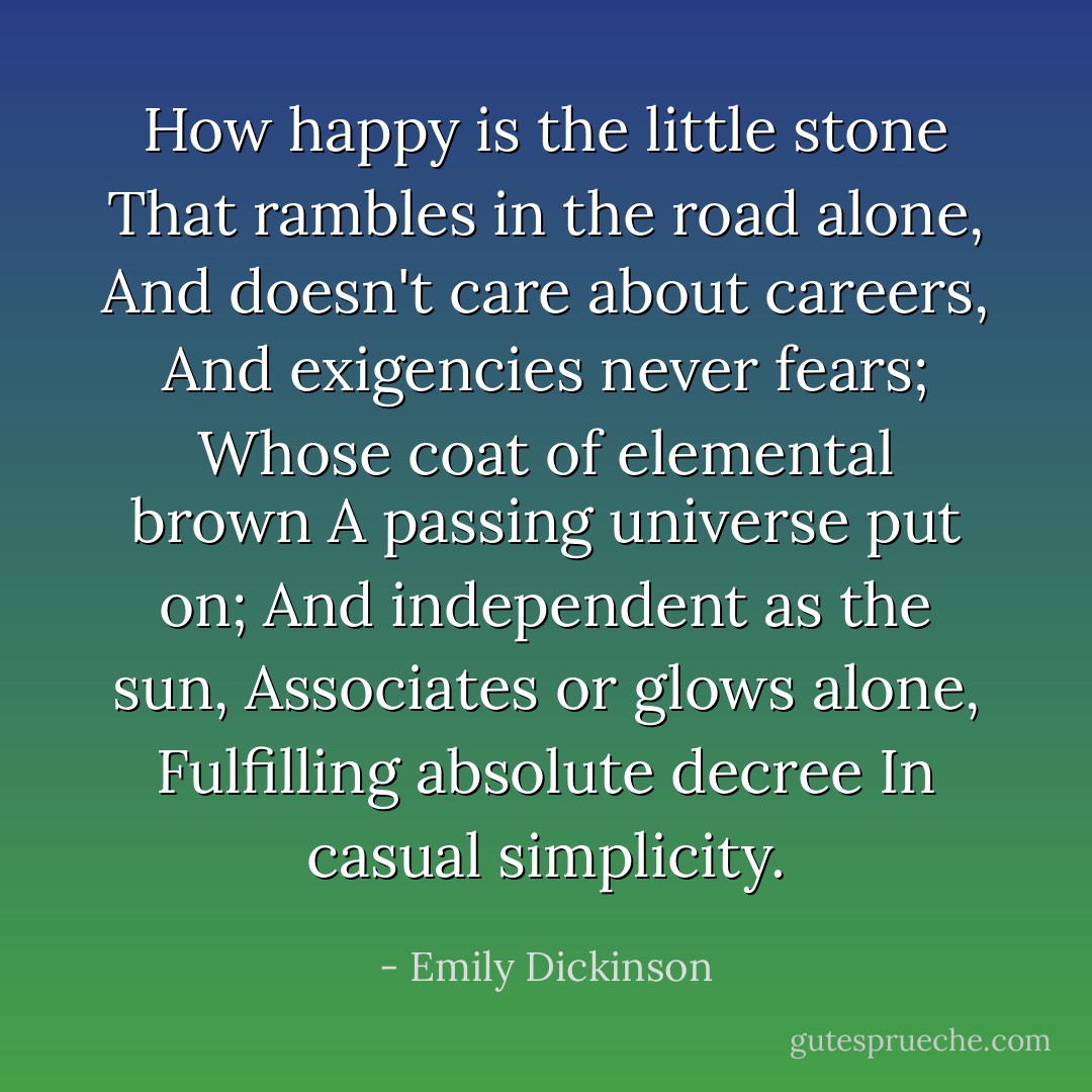 How happy is the little stone<br />That rambles in the road alone,<br />And doesn't care about careers,<br />And exigencies never fears;<br />Whose coat of elemental brown<br />A passing universe put on;<br />And independent as the sun,<br />Associates or glows alone,<br />Fulfilling absolute decree<br />In casual simplicity. - Emily Dickinson