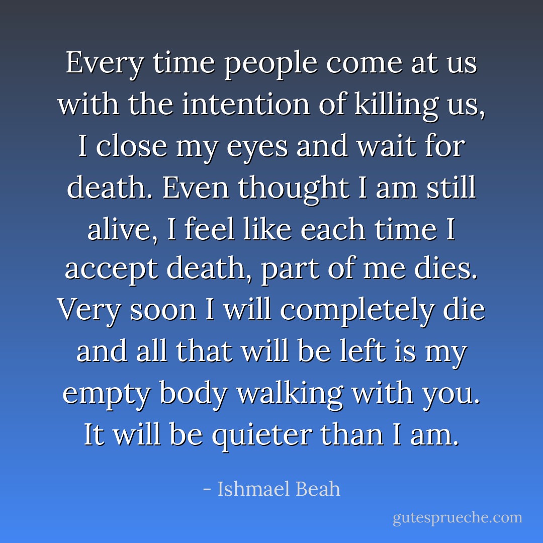 Every time people come at us with the intention of killing us, I close my eyes and wait for death. Even thought I am still alive, I feel like each time I accept death, part of me dies. Very soon I will completely die and all that will be left is my empty body walking with you. It will be quieter than I am. - Ishmael Beah