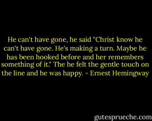 He can't have gone, he said "Christ know he can't have gone. He's making a turn. Maybe he has been hooked before and her remembers something of it." The he felt the gentle touch on the line and he was happy. - Ernest Hemingway