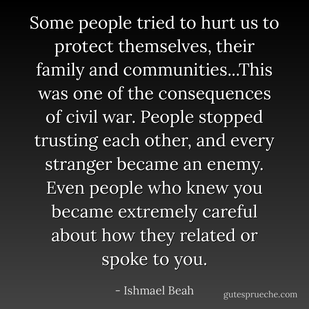 Some people tried to hurt us to protect themselves, their family and communities...This was one of the consequences of civil war. People stopped trusting each other, and every stranger became an enemy. Even people who knew you became extremely careful about how they related or spoke to you. - Ishmael Beah