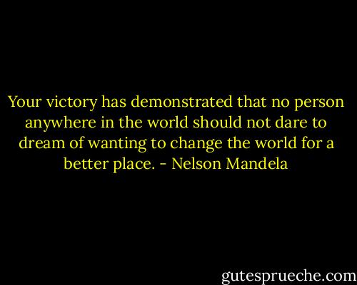 Your victory has demonstrated that no person anywhere in the world should not dare to dream of wanting to change the world for a better place. - Nelson Mandela