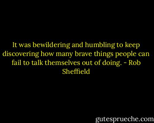It was bewildering and humbling to keep discovering how many brave things people can fail to talk themselves out of doing. - Rob Sheffield