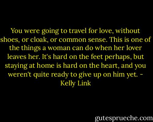 You were going to travel for love, without shoes, or cloak, or common sense. This is one of the things a woman can do when her lover leaves her. It's hard on the feet perhaps, but staying at home is hard on the heart, and you weren't quite ready to give up on him yet. - Kelly Link