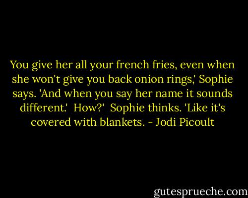 You give her all your french fries, even when she won't give you back onion rings,' Sophie says. 'And when you say her name it sounds different.'<br /><br />How?'<br /><br />Sophie thinks. 'Like it's covered with blankets. - Jodi Picoult