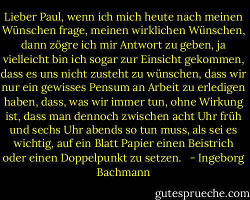 Lieber Paul, wenn ich mich heute nach meinen Wünschen frage, meinen wirklichen Wünschen, dann zögre ich mir Antwort zu geben, ja vielleicht bin ich sogar zur Einsicht gekommen, dass es uns nicht zusteht zu wünschen, dass wir nur ein gewisses Pensum an Arbeit zu erledigen haben, dass, was wir immer tun, ohne Wirkung ist, dass man dennoch zwischen acht Uhr früh und sechs Uhr abends so tun muss, als sei es wichtig, auf ein Blatt Papier einen Beistrich oder einen Doppelpunkt zu setzen. <br /> - Ingeborg Bachmann