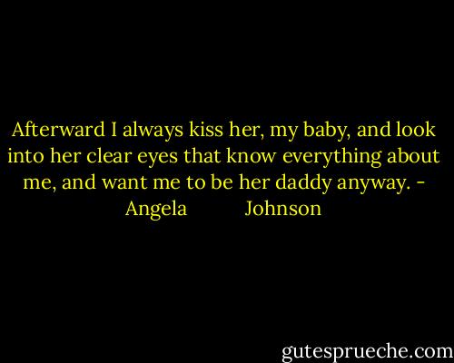 Afterward I always kiss her, my baby, and look into her clear eyes that know everything about me, and want me to be her daddy anyway. - Angela           Johnson