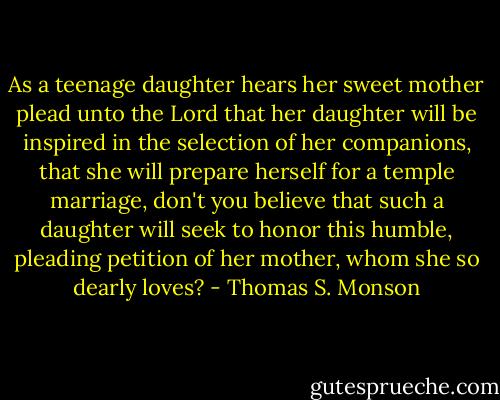 As a teenage daughter hears her sweet mother plead unto the Lord that her daughter will be inspired in the selection of her companions, that she will prepare herself for a temple marriage, don't you believe that such a daughter will seek to honor this humble, pleading petition of her mother, whom she so dearly loves? - Thomas S. Monson
