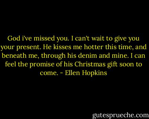 God i've missed you. I can't wait to give you your present. He kisses me hotter this time, and beneath me, through his denim and mine. I can feel the promise of his Christmas gift soon to come. - Ellen Hopkins
