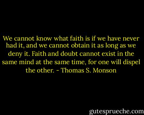 We cannot know what faith is if we have never had it, and we cannot obtain it as long as we deny it. Faith and doubt cannot exist in the same mind at the same time, for one will dispel the other. - Thomas S. Monson