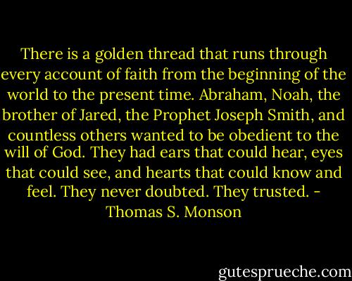 There is a golden thread that runs through every account of faith from the beginning of the world to the present time. Abraham, Noah, the brother of Jared, the Prophet Joseph Smith, and countless others wanted to be obedient to the will of God. They had ears that could hear, eyes that could see, and hearts that could know and feel.<br />They never doubted. They trusted. - Thomas S. Monson
