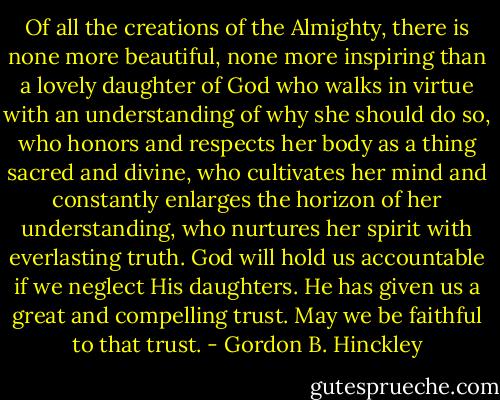 Of all the creations of the Almighty, there is none more beautiful, none more inspiring than a lovely daughter of God who walks in virtue with an understanding of why she should do so, who honors and respects her body as a thing sacred and divine, who cultivates her mind and constantly enlarges the horizon of her understanding, who nurtures her spirit with everlasting truth. God will hold us accountable if we neglect His daughters. He has given us a great and compelling trust. May we be faithful to that trust. - Gordon B. Hinckley