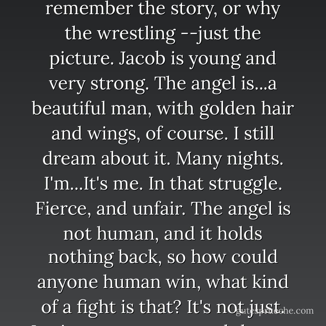 I had a book of Bible stories when I was a kid. There was a picture I'd look at twenty times every day: Jacob wrestles with the angel. I don't really remember the story, or why the wrestling --just the picture. Jacob is young and very strong. The angel is...a beautiful man, with golden hair and wings, of course. I still dream about it. Many nights. I'm...It's me. In that struggle. Fierce, and unfair. The angel is not human, and it holds nothing back, so how could anyone human win, what kind of a fight is that? It's not just. Losing means your soul thrown down in the dust, your heart torn out from God's. But you can't not lose. - Tony Kushner