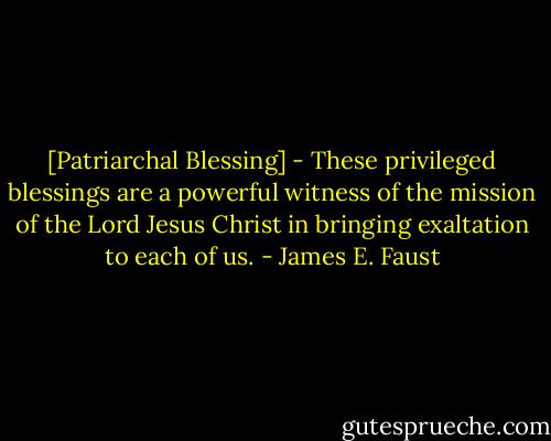 [Patriarchal Blessing] - These privileged blessings are a powerful witness of the mission of the Lord Jesus Christ in bringing exaltation to each of us. - James E. Faust