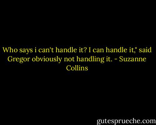 Who says i can't handle it? I can handle it," said Gregor obviously not handling it. - Suzanne Collins