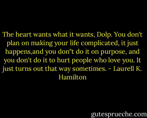 The heart wants what it wants, Dolp. You don't plan on making your life complicated, it just happens,and you don"t do it on purpose, and you don't do it to hurt people who love you. It just turns out that way sometimes. - Laurell K. Hamilton