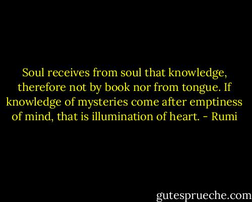 Soul receives from soul that knowledge, therefore not by book nor from tongue. If knowledge of mysteries come after emptiness of mind, that is illumination of heart. - Rumi