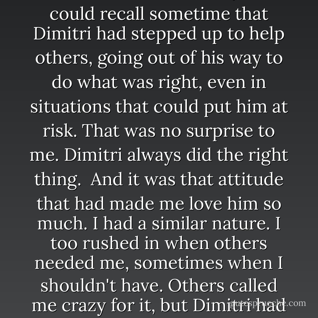 Other people spoke, and I tried to keep up with the translations. All the stories were about Dimitri's kindness and strength of character. Even when not out battling the undead, Dimitri had always been there to help those who needed it. Almost everyone could recall sometime that Dimitri had stepped up to help others, going out of his way to do what was right, even in situations that could put him at risk. That was no surprise to me. Dimitri always did the right thing.<br /><br />And it was that attitude that had made me love him so much. I had a similar nature. I too rushed in when others needed me, sometimes when I shouldn't have. Others called me crazy for it, but Dimitri had understood. He'd always understood me, and part of what we'd worked on was how to temper that impulsive need to run into danger with reason and calculation. I had a feeling no one else in this world would ever understand me like he did. - Richelle Mead