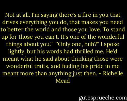 Not at all. I'm saying there's a fire in you that drives everything you do, that makes you need to better the world and those you love. To stand up for those you can't. It's one of the wonderful things about you.''<br /> ''Only one, huh?'' I spoke lightly, but his words had thrilled me. He'd meant what he said about thinking those were wonderful traits, and feeling his pride in me meant more than anything just then. - Richelle Mead