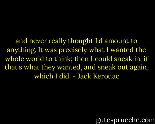 and never really thought I'd amount to anything. It was precisely what I wanted the whole world to think; then I could sneak in, if that's what they wanted, and sneak out again, which I did. - Jack Kerouac