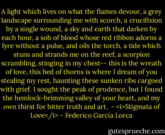 A light which lives on what the flames devour,<br />a grey landscape surrounding me with scorch,<br />a crucifixion by a single wound,<br />a sky and earth that darken by each hour,<br />a sob of blood whose red ribbon adorns<br />a lyre without a pulse, and oils the torch,<br />a tide which stuns and strands me on the reef,<br />a scorpion scrambling, stinging in my chest--<br />this is the wreath of love, this bed of thorns<br />is where I dream of you stealing my rest,<br />haunting these sunken ribs cargoed with grief.<br />I sought the peak of prudence, but I found<br />the hemlock-brimming valley of your heart,<br />and my own thirst for bitter truth and art.<br /><br />- <i>Stigmata of Love</i> - Federico García Lorca