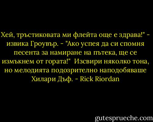 Хей, тръстиковата ми флейта още е здрава!" - извика Гроувър. - "Ако успея да си спомня песента за намиране на пътека, ще се измъкнем от гората!"<br /><br />Изсвири няколко тона, но мелодията подозрително наподобяваше Хилари Дъф. - Rick Riordan