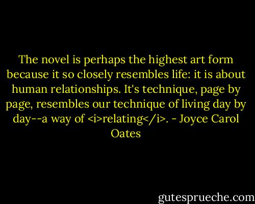 The novel is perhaps the highest art form because it so closely resembles life: it is about human relationships. It's technique, page by page, resembles our technique of living day by day--a way of <i>relating</i>. - Joyce Carol Oates