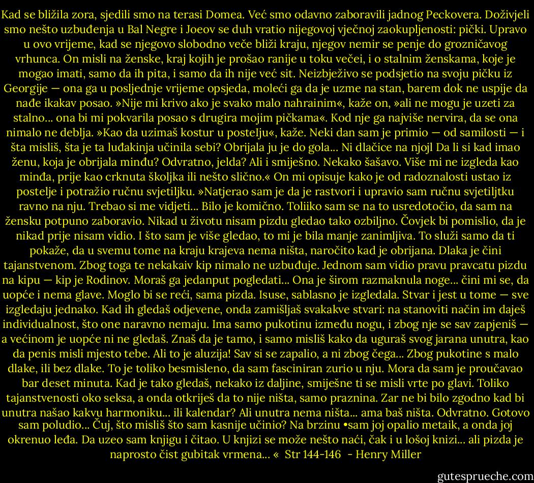 Kad se bližila zora, sjedili smo na terasi Domea. Već smo odavno zaboravili jadnog Peckovera. Doživjeli smo nešto uzbuđenja u Bal Negre i Joeov se duh vratio nijegovoj vječnoj zaokupljenosti: pički. Upravo u ovo vrijeme, kad se njegovo slobodno veče bliži kraju, njegov nemir se penje do grozničavog vrhunca. On misli na ženske, kraj kojih je prošao ranije u toku večei, i o stalnim ženskama, koje je mogao imati, samo da ih pita, i samo da ih nije već sit. Neizbježivo se podsjetio na svoju pičku iz Georgije — ona ga u posljednje vrijeme opsjeda, moleći ga da je uzme na stan, barem dok ne uspije da nađe ikakav posao. »Nije mi krivo ako je svako malo nahrainim«, kaže on, »ali ne mogu je uzeti za stalno... ona bi mi pokvarila posao s drugira mojim pičkama«. Kod nje ga najviše nervira, da se ona nimalo ne deblja. »Kao da uzimaš kostur u posteIju«, kaže. Neki dan sam je primio — od samilosti — i šta misliš, šta je ta luđakinja učinila sebi? Obrijala ju je do gola... Ni dlačice na njojl Da li si kad imao ženu, koja je obrijala minđu? Odvratno, jelda? Ali i smiješno. Nekako šašavo. Više mi ne izgleda kao minđa, prije kao crknuta školjka ili nešto slično.« On mi opisuje kako je od radoznalosti ustao iz postelje i potražio ručnu svjetiljku. »Natjerao sam je da je rastvori i upravio sam ručnu svjetiljtku ravno na nju. Trebao si me vidjeti... Bilo je komično. Toliiko sam se na to usredotočio, da sam na žensku potpuno zaboravio. Nikad u životu nisam pizdu gledao tako ozbiljno. Čovjek bi pomislio, da je nikad prije nisam vidio. I što sam je više gledao, to mi je bila manje zanimljiva. To služi samo da ti pokaže, da u svemu tome na kraju krajeva nema ništa, naročito kad je obrijana. Dlaka je čini tajanstvenom. Zbog toga te nekakaiv kip nimalo ne uzbuđuje. Jednom sam vidio pravu pravcatu pizdu na kipu — kip je Rodinov. Moraš ga jedanput pogledati... Ona je širom razmaknula noge... čini mi se, da uopće i nema glave. Moglo bi se reći, sama pizda. Isuse, sablasno je izgledala. Stvar i jest u tome — sve izgledaju jednako. Kad ih gledaš odjevene, onda zamišljaš svakakve stvari: na stanoviti način im daješ individualnost, što one naravno nemaju. Ima samo pukotinu između nogu, i zbog nje se sav zapjeniš — a većinom je uopće ni ne gledaš. Znaš da je tamo, i samo misliš kako da uguraš svog jarana unutra, kao da penis misli mjesto tebe. Ali to je aluzija! Sav si se zapalio, a ni zbog čega... Zbog pukotine s malo dlake, ili bez dlake. To je toliko besmisleno, da sam fasciniran zurio u nju. Mora da sam je proučavao bar deset minuta. Kad je tako gledaš, nekako iz daljine, smiješne ti se misli vrte po glavi. Toliko tajanstvenosti oko seksa, a onda otkriješ da to nije ništa, samo praznina. Zar ne bi bilo zgodno kad bi unutra našao kakvu harmoniku... ili kalendar? Ali unutra nema ništa... ama baš ništa. Odvratno. Gotovo sam poludio... Čuj, što misliš što sam kasnije učinio? Na brzinu •sam joj opalio metaik, a onda joj okrenuo leđa. Da uzeo sam knjigu i čitao. U knjizi se može nešto naći, čak i u lošoj knizi... ali pizda je naprosto čist gubitak vrmena... «<br /> Str 144-146<br /> - Henry Miller