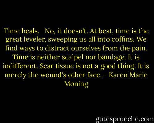 Time heals.<br /> <br />No, it doesn't. At best, time is the great leveler, sweeping us all into coffins. We find ways to distract ourselves from the pain. Time is neither scalpel nor bandage. It is indifferent. Scar tissue is not a good thing. It is merely the wound's other face. - Karen Marie Moning