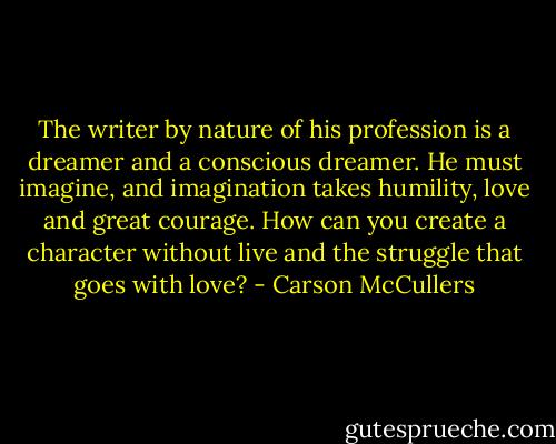 The writer by nature of his profession is a dreamer and a conscious dreamer. He must imagine, and imagination takes humility, love and great courage. How can you create a character without live and the struggle that goes with love? - Carson McCullers