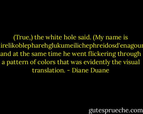 (True,) the white hole said. (My name is Khairelikoblepharehglukumeilichephreidosd'enagouni-) and at the same time he went flickering through a pattern of colors that was evidently the visual translation. - Diane Duane
