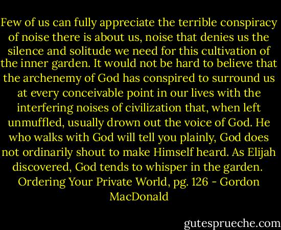 Few of us can fully appreciate the terrible con­spiracy of noise there is about us, noise that denies us the silence and solitude we need for this culti­vation of the inner garden. It would not be hard to believe that the archenemy of God has conspired to surround us at every conceivable point in our lives with the interfering noises of civilization that, when left unmuffled, usually drown out the voice of God. He who walks with God will tell you plainly, God does not ordinarily shout to make Himself heard. As Elijah discovered, God tends to whisper in the garden.<br /><br />Ordering Your Private World, pg. 126 - Gordon MacDonald