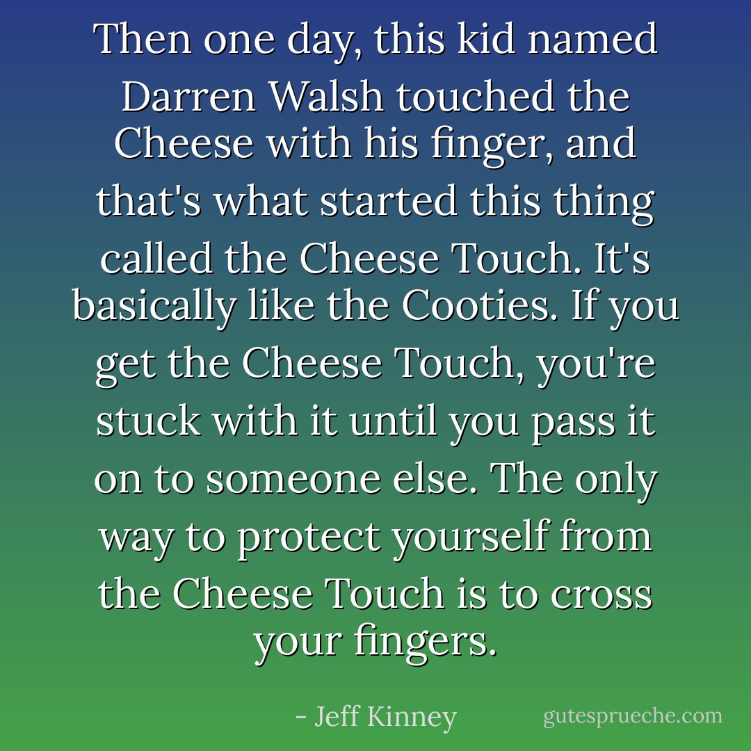 Then one day, this kid named Darren Walsh touched the Cheese with his finger, and that's what started this thing called the Cheese Touch. It's basically like the Cooties. If you get the Cheese Touch, you're stuck with it until you pass it on to someone else. The only way to protect yourself from the Cheese Touch is to cross your fingers. - Jeff Kinney