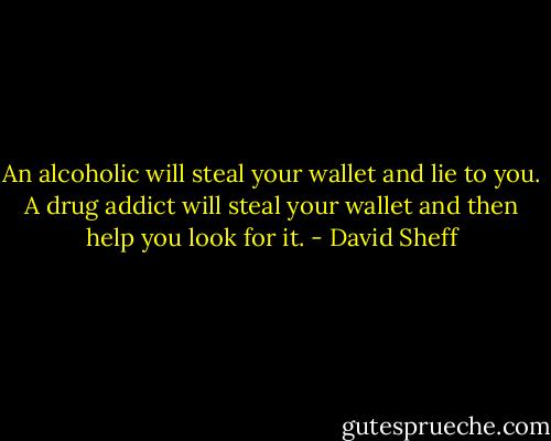 An alcoholic will steal your wallet and lie to you. A drug addict will steal your wallet and then help you look for it. - David Sheff