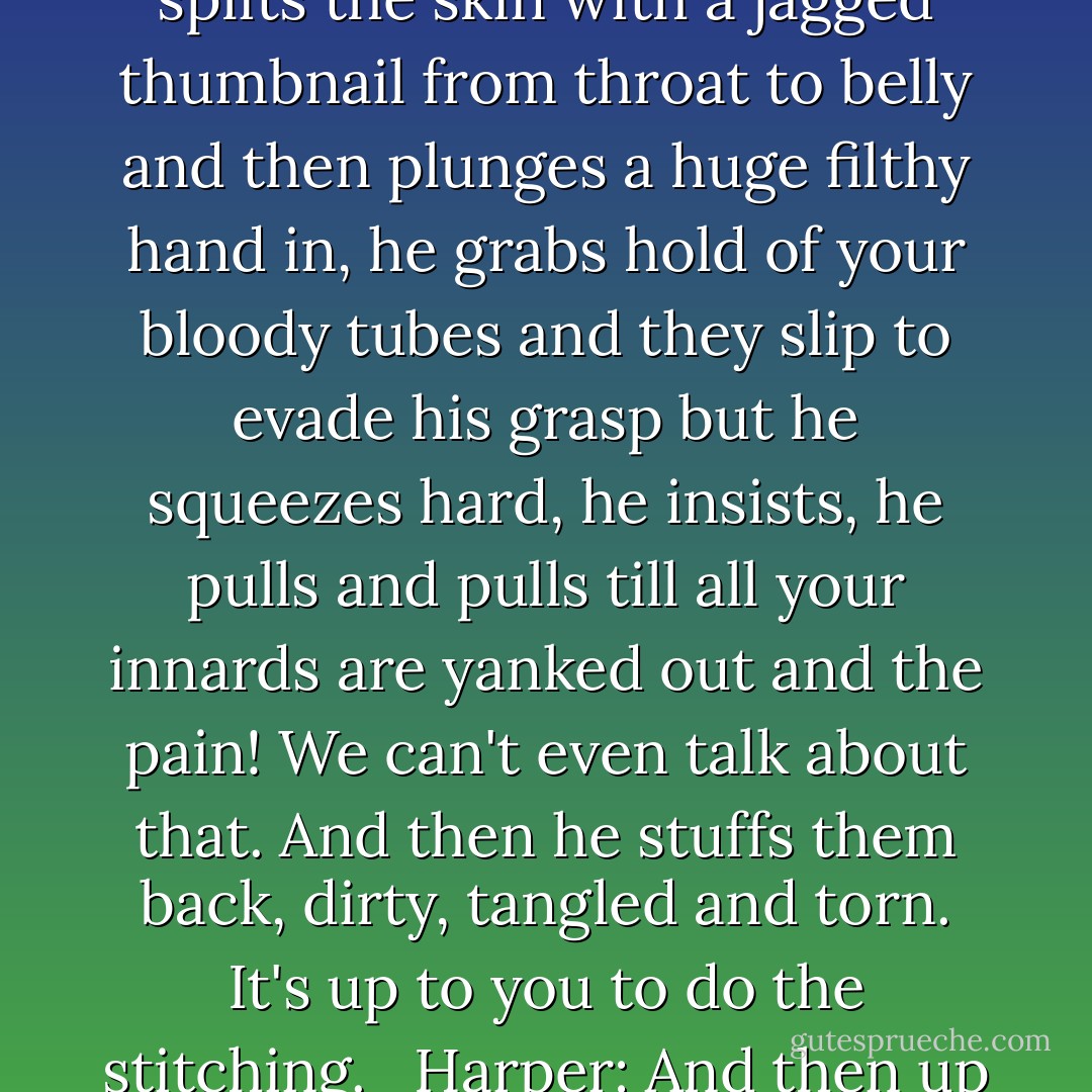Harper: In your experience of the world. How do people change?<br /><br />Mormon Mother: Well it has something to do with God so it's not very nice.<br /><br />God splits the skin with a jagged thumbnail from throat to belly and then plunges a huge filthy hand in, he grabs hold of your bloody tubes and they slip to evade his grasp but he squeezes hard, he insists, he pulls and pulls till all your innards are yanked out and the pain! We can't even talk about that. And then he stuffs them back, dirty, tangled and torn. It's up to you to do the stitching. <br /><br />Harper: And then up you get. And walk around.<br /><br />Mormon Mother: Just mangled guts pretending.<br /><br />Harper: That's how people change. - Tony Kushner