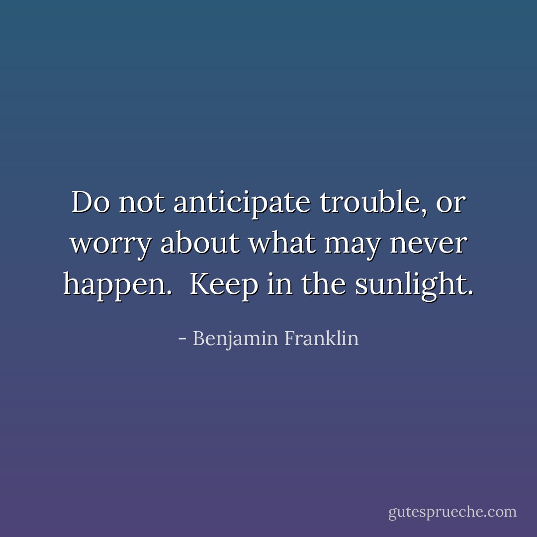 Do not anticipate trouble, or worry about what may never happen. <br />Keep in the sunlight. - Benjamin Franklin