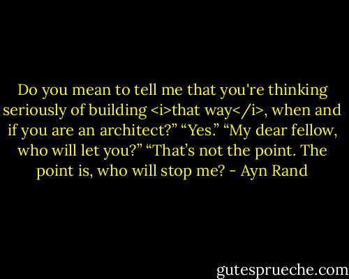 Do you mean to tell me that you're thinking seriously of building <i>that way</i>, when and if you are an architect?”<br />“Yes.”<br />“My dear fellow, who will let you?”<br />“That’s not the point. The point is, who will stop me? - Ayn Rand