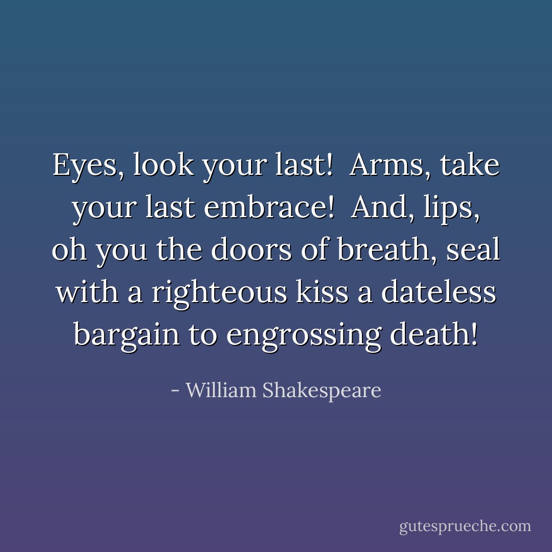 Eyes, look your last! <br />Arms, take your last embrace! <br />And, lips, oh you the doors of breath, seal with a righteous kiss a dateless bargain to engrossing death! - William Shakespeare