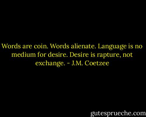 Words are coin. Words alienate. Language is no medium for desire. Desire is rapture, not exchange. - J.M. Coetzee