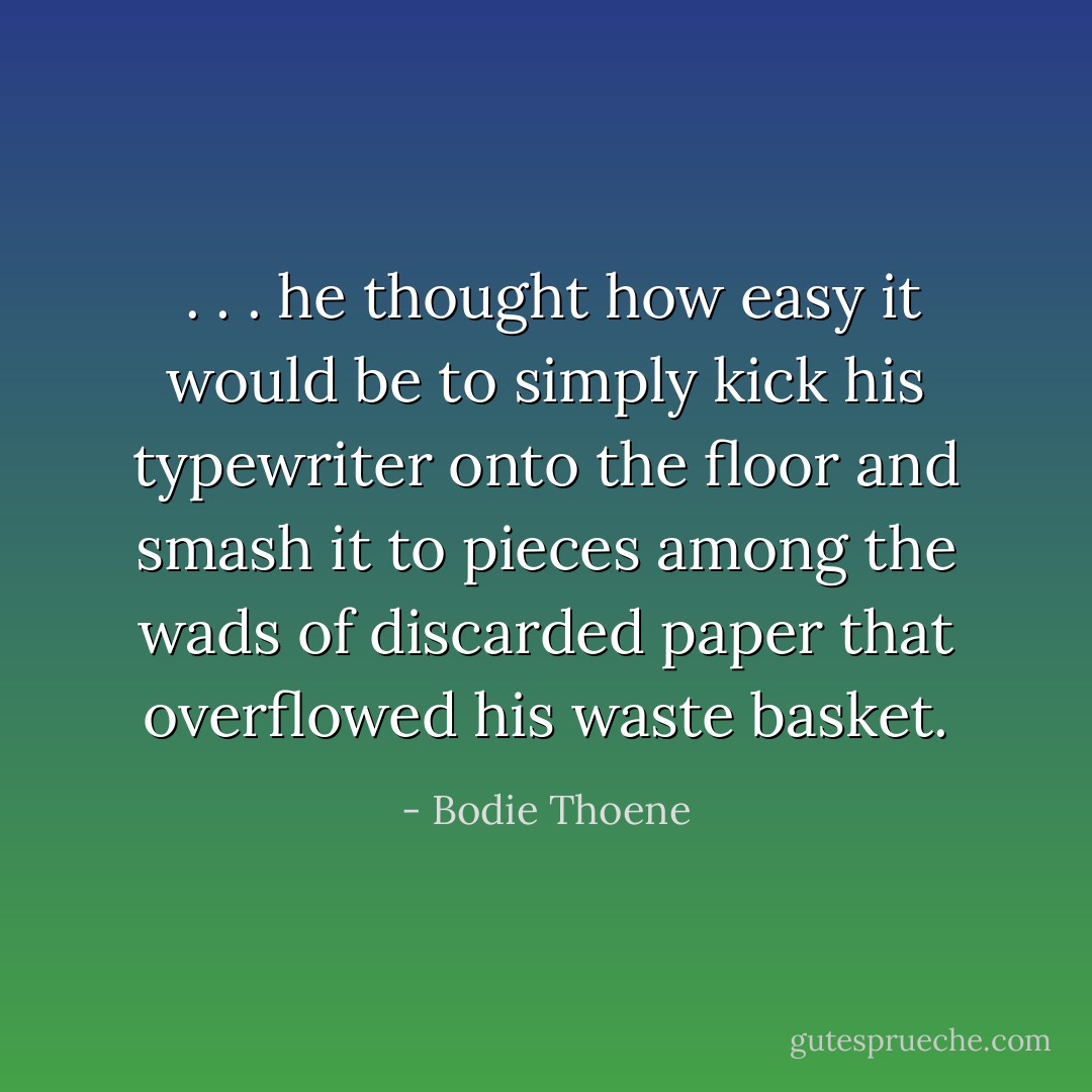  . . . he thought how easy it would be to simply kick his typewriter onto the floor and smash it to pieces among the wads of discarded paper that overflowed his waste basket. - Bodie Thoene